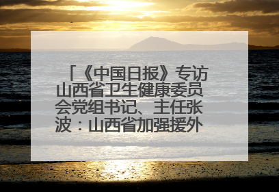 《中国日报》专访山西省卫生健康委员会党组书记、主任张波：山西省加强援外医疗工作 构建中非卫生健康共同体