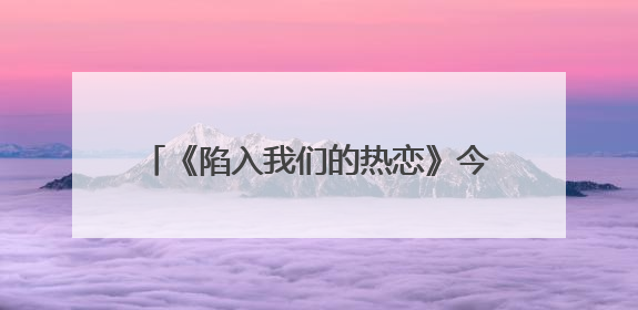 《陷入我们的热恋》今晚开播，刘浩存王安宇心动攻略奔赴纯暧盛夏