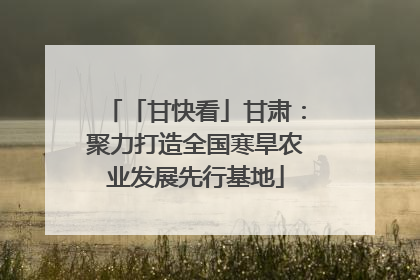 「甘快看」甘肃:聚力打造全国寒旱农业发展先行基地