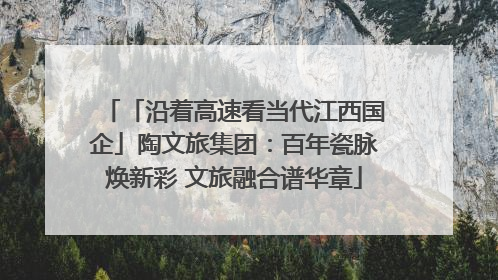 「沿着高速看当代江西国企」陶文旅集团：百年瓷脉焕新彩 文旅融合谱华章