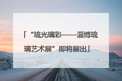 “琉光璃彩——淄博琉璃艺术展”即将展出