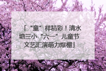 “童”样精彩！清水塘三小“六一”儿童节文艺汇演萌力爆棚