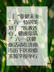 “童健未来”六一特别策划｜“医教连心，健康童筑”六·一送健康活动在济南市历下区俊德实验学校举行