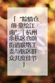 “粽情仓前·童绘江南”｜杭州余杭区仓前街道联络工委与辖区群众共度佳节