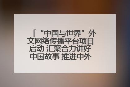 “中国与世界”外文网络传播平台项目启动 汇聚合力讲好中国故事 推进中外文明交流互鉴