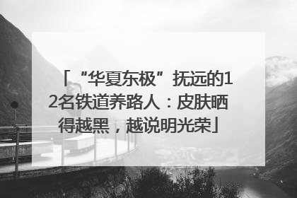 “华夏东极”抚远的12名铁道养路人：皮肤晒得越黑，越说明光荣