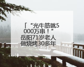“光牛筋就5000万串！”岳阳71岁老人做烧烤30多年，签子连起可以从中国到秘鲁