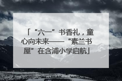 “六一”书香礼，童心向未来——“素兰书屋”在含浦小学启航