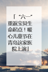 “六一”重返宝贝生命起点！暖心儿童节在青岛这家医院上演