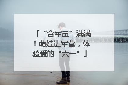 “含军量”满满！萌娃进军营，体验爱的“六一”