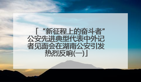“新征程上的奋斗者”公安先进典型代表中外记者见面会在湖南公安引发热烈反响(一)