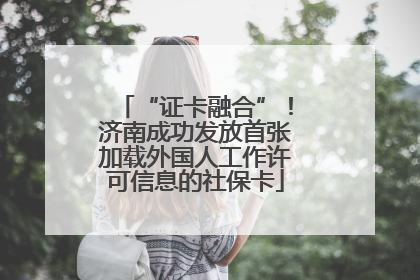 “证卡融合”！济南成功发放首张加载外国人工作许可信息的社保卡