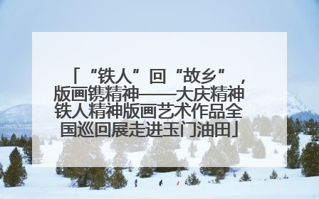 “铁人”回“故乡”，版画镌精神——大庆精神铁人精神版画艺术作品全国巡回展走进玉门油田