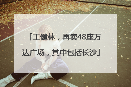 王健林，再卖48座万达广场，其中包括长沙