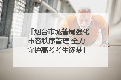 烟台市城管局强化市容秩序管理 全力守护高考考生逐梦