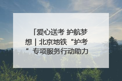 爱心送考 护航梦想｜北京地铁“护考”专项服务行动助力考生无忧赴考