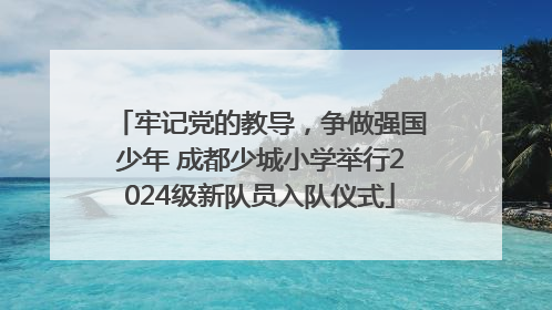 牢记党的教导，争做强国少年 成都少城小学举行2024级新队员入队仪式