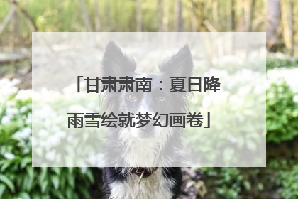 甘肃肃南：夏日降雨雪绘就梦幻画卷