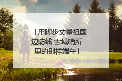 用脚步丈量祖国边防线 雪域哨所里的别样端午