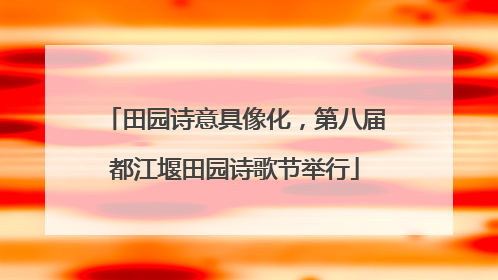 田园诗意具像化，第八届都江堰田园诗歌节举行