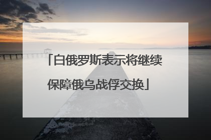 白俄罗斯表示将继续保障俄乌战俘交换