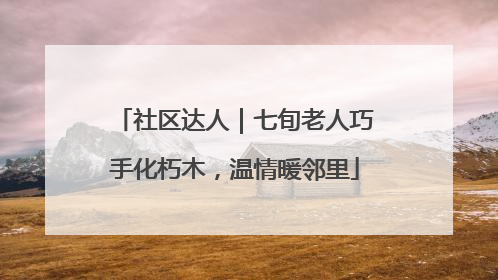 社区达人｜七旬老人巧手化朽木，温情暖邻里