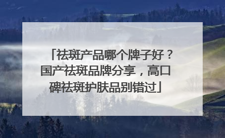 祛斑产品哪个牌子好？国产祛斑品牌分享，高口碑祛斑护肤品别错过