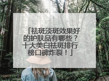 祛斑淡斑效果好的护肤品有哪些？十大美白祛斑排行榜口碑炸裂！