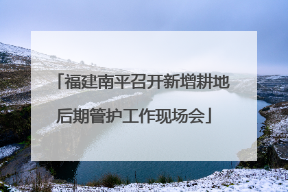 福建南平召开新增耕地后期管护工作现场会