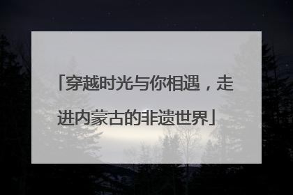 穿越时光与你相遇，走进内蒙古的非遗世界