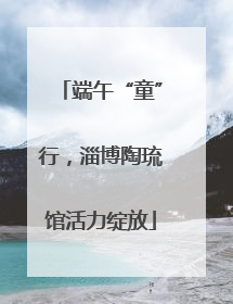 端午“童”行，淄博陶琉馆活力绽放