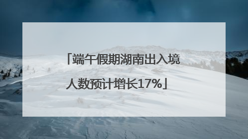 端午假期湖南出入境人数预计增长17%