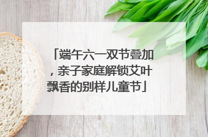 端午六一双节叠加，亲子家庭解锁艾叶飘香的别样儿童节