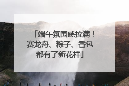 端午氛围感拉满！赛龙舟、粽子、香包都有了新花样