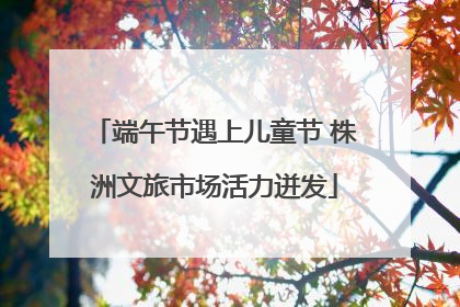 端午节遇上儿童节 株洲文旅市场活力迸发