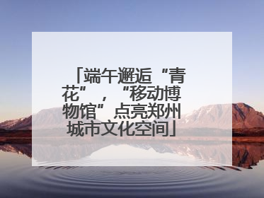 端午邂逅“青花”，“移动博物馆”点亮郑州城市文化空间