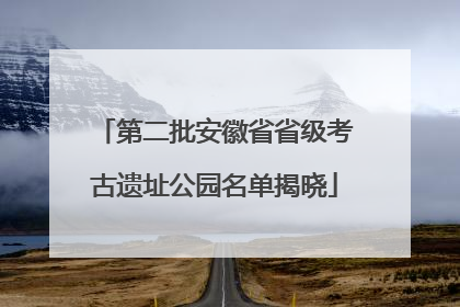 第二批安徽省省级考古遗址公园名单揭晓