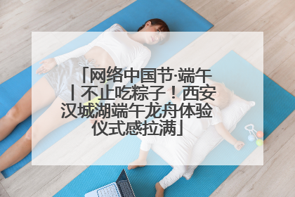 网络中国节·端午丨不止吃粽子！西安汉城湖端午龙舟体验仪式感拉满