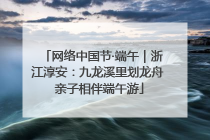 网络中国节·端午｜浙江淳安：九龙溪里划龙舟 亲子相伴端午游