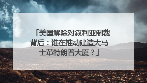 美国解除对叙利亚制裁背后：谁在推动建造大马士革特朗普大厦？