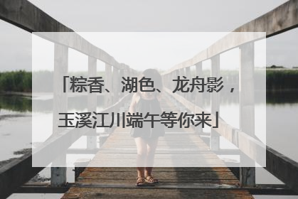 粽香、湖色、龙舟影，玉溪江川端午等你来