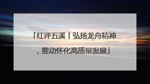 红评五溪丨弘扬龙舟精神，推动怀化高质量发展