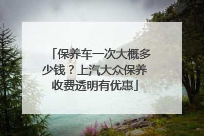 保养车一次大概多少钱？上汽大众保养收费透明有优惠