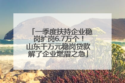 一季度扶持企业稳岗扩岗6.7万个！山东千万元稳岗贷款解了企业燃眉之急
