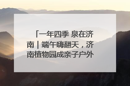 一年四季 泉在济南｜端午嗨翻天，济南植物园成亲子户外热门打卡地