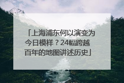 上海浦东何以演变为今日模样？24幅跨越百年的地图讲述历史