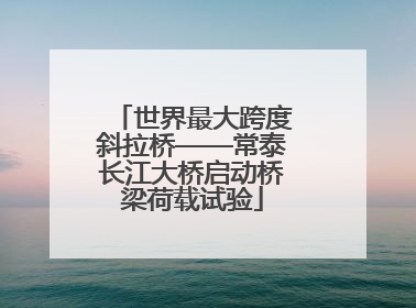 世界最大跨度斜拉桥——常泰长江大桥启动桥梁荷载试验