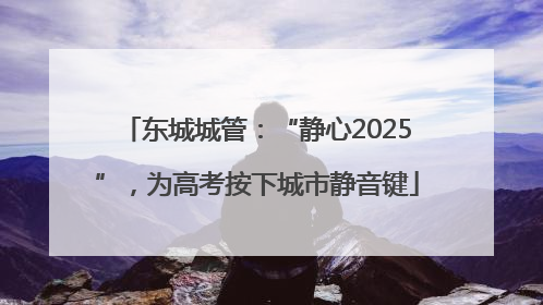 东城城管：“静心2025”，为高考按下城市静音键