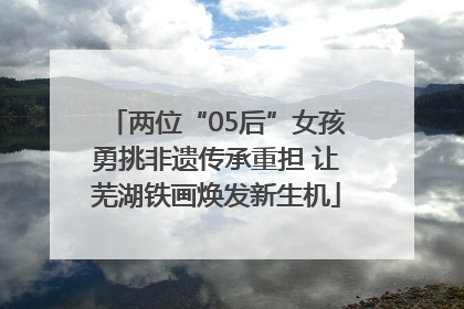 两位“05后”女孩勇挑非遗传承重担 让芜湖铁画焕发新生机