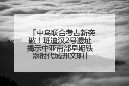 中乌联合考古新突破！班迪汉2号遗址揭示中亚南部早期铁器时代城邦文明